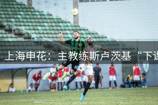 上海申花：主教练斯卢茨基“下课”，毛毅军出任教练组组长；“司机”曾率队两夺超级杯冠军，为申花队史胜率最高主教练