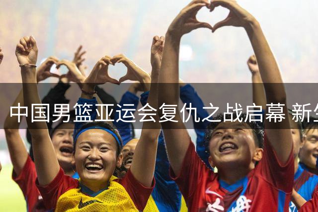 中国男篮亚运会复仇之战启幕 新生代球员能否重铸黄金时代？