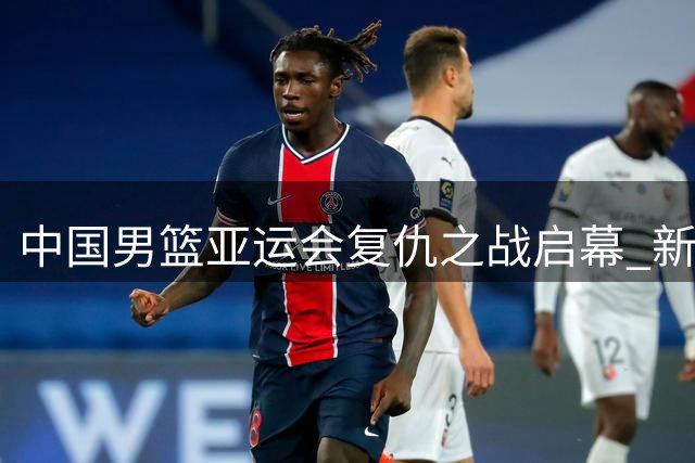 中国男篮亚运会复仇之战启幕 新生代球员能否重铸黄金时代？
