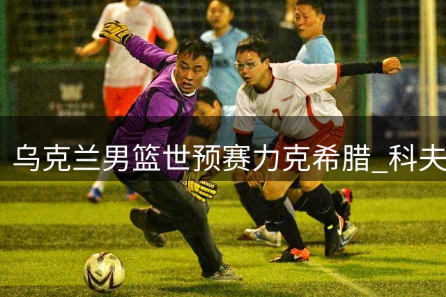 乌克兰男篮世预赛力克希腊 科夫利亚尔18分领衔