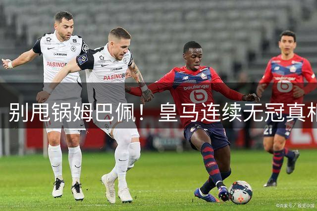 别甩锅姆巴佩！皇马连续无冠真相！传奇离队埋下大祸根
