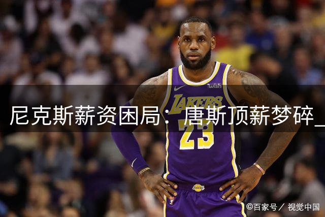 尼克斯薪资困局：唐斯顶薪梦碎 布伦森续约优先级凸显