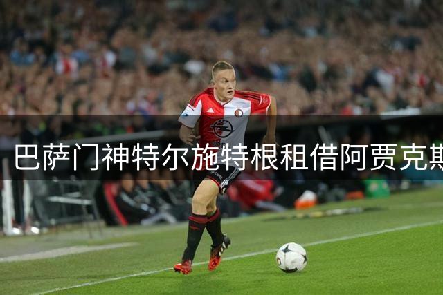 巴萨门神特尔施特根租借阿贾克斯进入倒计时 薪资分歧已化解