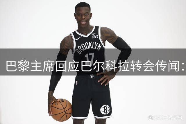 巴黎主席回应巴尔科拉转会传闻：球员暂留队 未来待观察