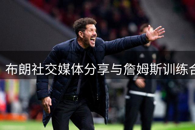 布朗社交媒体分享与詹姆斯训练合影引热议