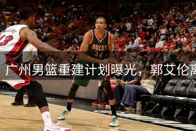 广州男篮重建计划曝光，郭艾伦离队引发CBA格局巨变