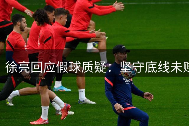 徐亮回应假球质疑：坚守底线未赚快钱 自曝职业球员严苛自律