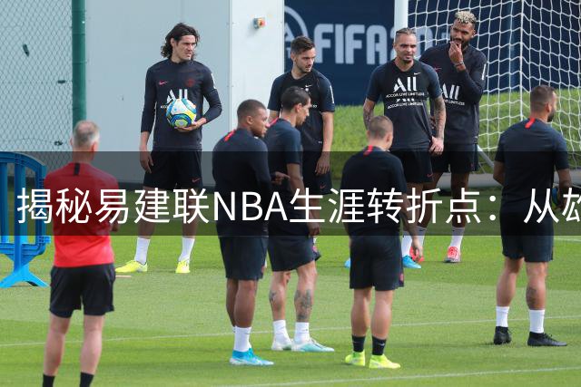 揭秘易建联NBA生涯转折点：从雄鹿宠儿到匆匆交易的背后真相