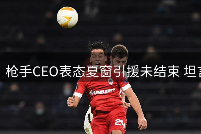 枪手CEO表态夏窗引援未结束 坦言人员流动属常态