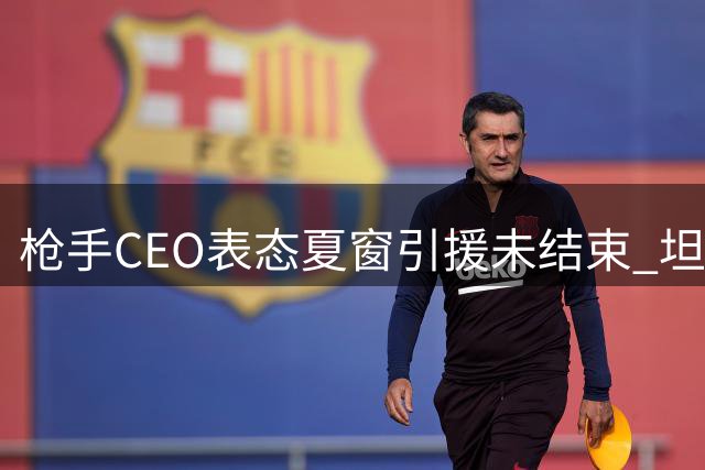 枪手CEO表态夏窗引援未结束 坦言人员流动属常态
