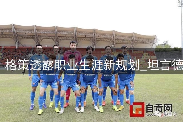 格策透露职业生涯新规划 坦言德国队缺乏关键先生