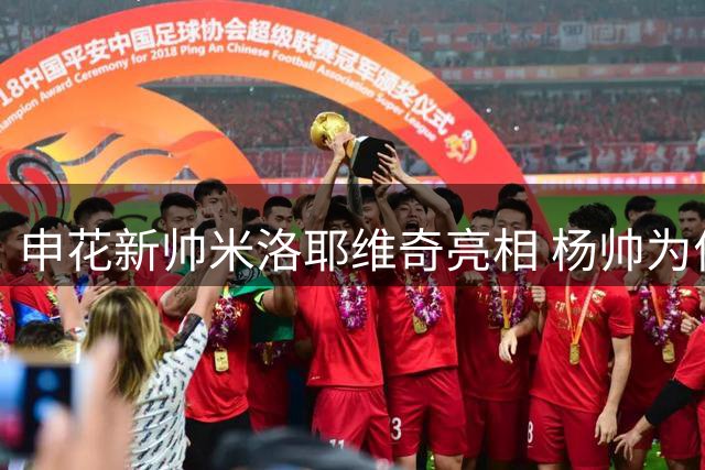 申花新帅米洛耶维奇亮相 杨帅为何仍难获重用？