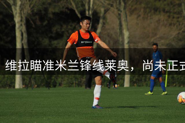 维拉瞄准米兰锋线莱奥，尚未正式报价
