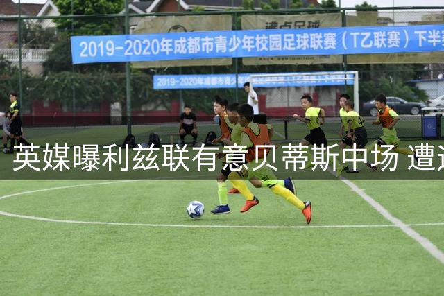 英媒曝利兹联有意贝蒂斯中场 遭遇西甲球队留人阻力