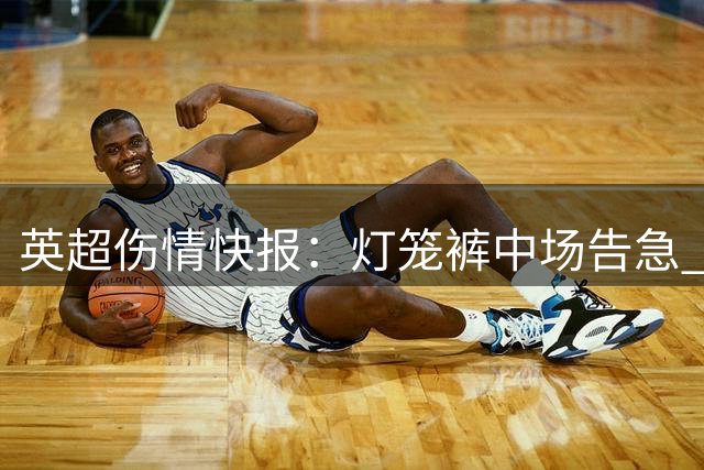 英超伤情快报：灯笼裤中场告急 红酒军团减员严重