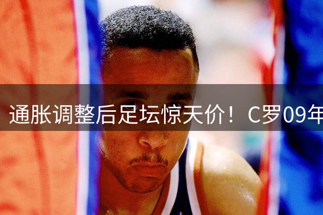通胀调整后足坛惊天价！C罗09年转会实际价值近3亿镑创纪录