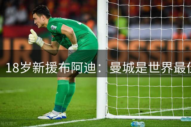 18岁新援布阿迪：曼城是世界最佳俱乐部之一，每个人都想踢英超