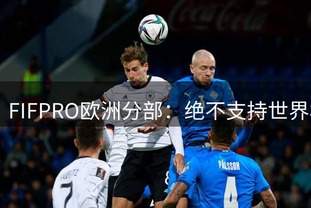 FIFPRO欧洲分部：绝不支持世界杯改制，不能让金融利益凌驾一切